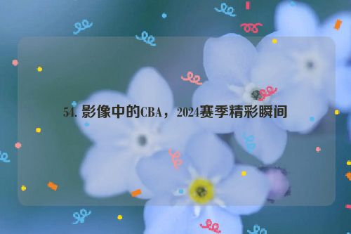 54. 影像中的CBA，2024赛季精彩瞬间